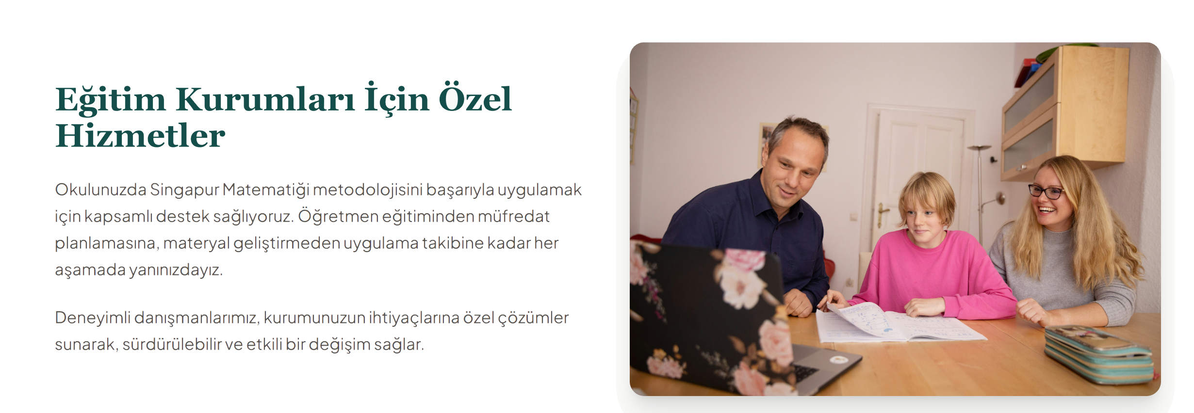 Eğitim Kurumları İçin Özel Hizmetler
Okulunuzda Singapur Matematiği metodolojisini başarıyla uygulamak için kapsamlı destek sağlıyoruz. Öğretmen eğitiminden müfredat planlamasına, materyal geliştirmeden uygulama takibine kadar her aşamada yanınızdayız.

Deneyimli danışmanlarımız, kurumunuzun ihtiyaçlarına özel çözümler sunarak, sürdürülebilir ve etkili bir değişim sağlar.