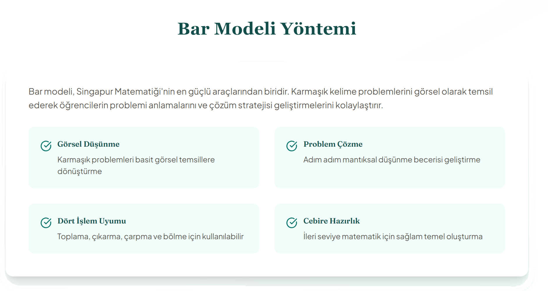 Bar Modeli Yöntemi
Bar modeli, Singapur Matematiği'nin en güçlü araçlarından biridir. Karmaşık kelime problemlerini görsel olarak temsil ederek öğrencilerin problemi anlamalarını ve çözüm stratejisi geliştirmelerini kolaylaştırır.

Görsel Düşünme
Karmaşık problemleri basit görsel temsillere dönüştürme

Problem Çözme
Adım adım mantıksal düşünme becerisi geliştirme

Dört İşlem Uyumu
Toplama, çıkarma, çarpma ve bölme için kullanılabilir

Cebire Hazırlık
İleri seviye matematik için sağlam temel oluşturma