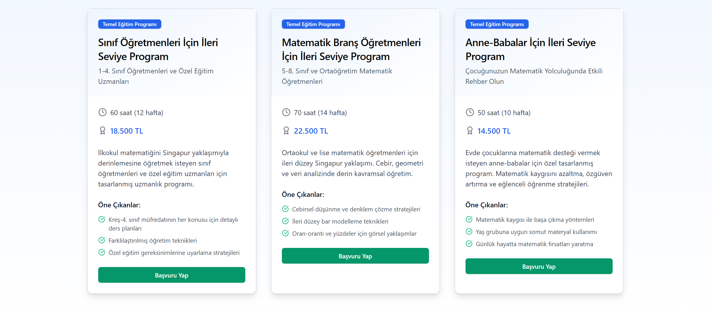 Temel Eğitim Programı

Sınıf Öğretmenleri İçin İleri Seviye Program

1-4. Sınıf Öğretmenleri ve Özel Eğitim Uzmanları

60 saat (12 hafta)

18.500 TL

İlkokul matematiğini Singapur yaklaşımıyla derinlemesine öğretmek isteyen sınıf öğretmenleri ve özel eğitim uzmanları için tasarlanmış uzmanlık programı.

Öne Çıkanlar:

Kreş-4. sınıf müfredatının her konusu için detaylı ders planları

Farklılaştırılmış öğretim teknikleri

Özel eğitim gereksinimlerine uyarlama stratejileri

Başvuru Yap

Temel Eğitim Programı

Matematik Branş Öğretmenleri İçin İleri Seviye Program

5-8. Sınıf ve Ortaöğretim Matematik Öğretmenleri

70 saat (14 hafta)

22.500 TL

Ortaokul ve lise matematik öğretmenleri için ileri düzey Singapur yaklaşımı. Cebir, geometri ve veri analizinde derin kavramsal öğretim.

Öne Çıkanlar:

Cebirsel düşünme ve denklem çözme stratejileri

İleri düzey bar modelleme teknikleri

Oran-orantı ve yüzdeler için görsel yaklaşımlar

Başvuru Yap

Temel Eğitim Programı

Anne-Babalar İçin İleri Seviye Program

Çocuğunuzun Matematik Yolculuğunda Etkili Rehber Olun

50 saat (10 hafta)

14.500 TL

Evde çocuklarına matematik desteği vermek isteyen anne-babalar için özel tasarlanmış program. Matematik kaygısını azaltma, özgüven artırma ve eğlenceli öğrenme stratejileri.

Öne Çıkanlar:

Matematik kaygısı ile başa çıkma yöntemleri

Yaş grubuna uygun somut materyal kullanımı

Günlük hayatta matematik fırsatları yaratma

Başvuru Yap
