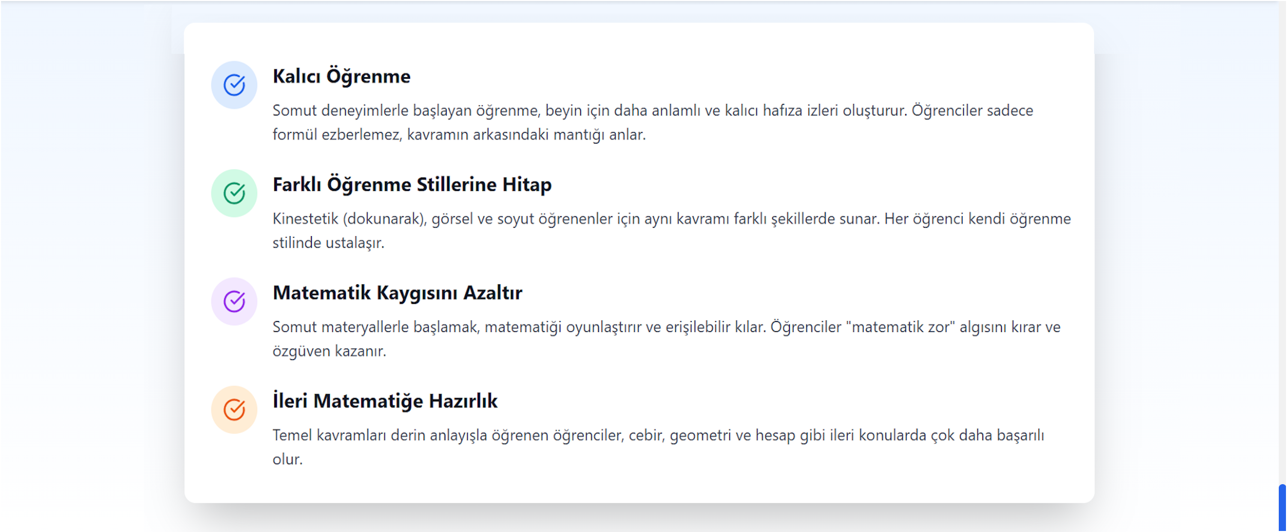 Neden Bu Kadar Etkili?
Kalıcı Öğrenme
Somut deneyimlerle başlayan öğrenme, beyin için daha anlamlı ve kalıcı hafıza izleri oluşturur. Öğrenciler sadece formül ezberlemez, kavramın arkasındaki mantığı anlar.

Farklı Öğrenme Stillerine Hitap
Kinestetik (dokunarak), görsel ve soyut öğrenenler için aynı kavramı farklı şekillerde sunar. Her öğrenci kendi öğrenme stilinde ustalaşır.

Matematik Kaygısını Azaltır
Somut materyallerle başlamak, matematiği oyunlaştırır ve erişilebilir kılar. Öğrenciler "matematik zor" algısını kırar ve özgüven kazanır.

İleri Matematiğe Hazırlık
Temel kavramları derin anlayışla öğrenen öğrenciler, cebir, geometri ve hesap gibi ileri konularda çok daha başarılı olur.